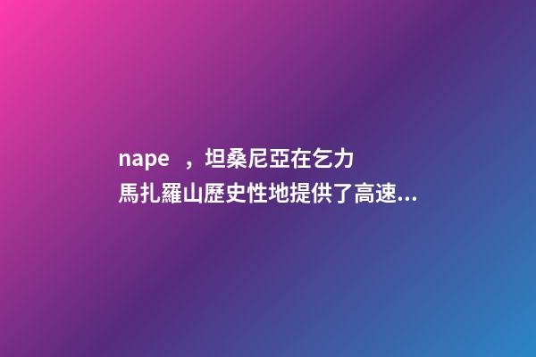 nape，坦桑尼亞在乞力馬扎羅山歷史性地提供了高速互聯網服務-第1張-觀點-玄機派